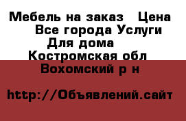 Мебель на заказ › Цена ­ 0 - Все города Услуги » Для дома   . Костромская обл.,Вохомский р-н